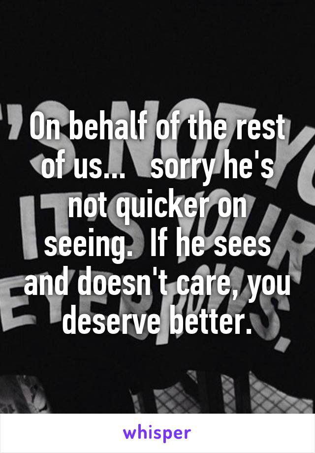 On behalf of the rest of us...   sorry he's not quicker on seeing.  If he sees and doesn't care, you deserve better.