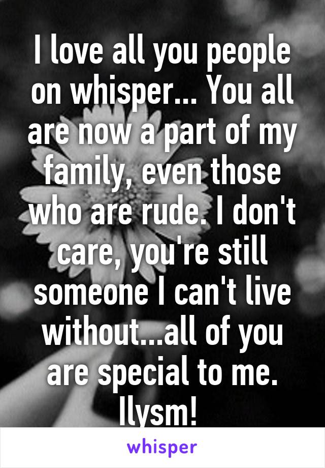 I love all you people on whisper... You all are now a part of my family, even those who are rude. I don't care, you're still someone I can't live without...all of you are special to me. Ilysm! 