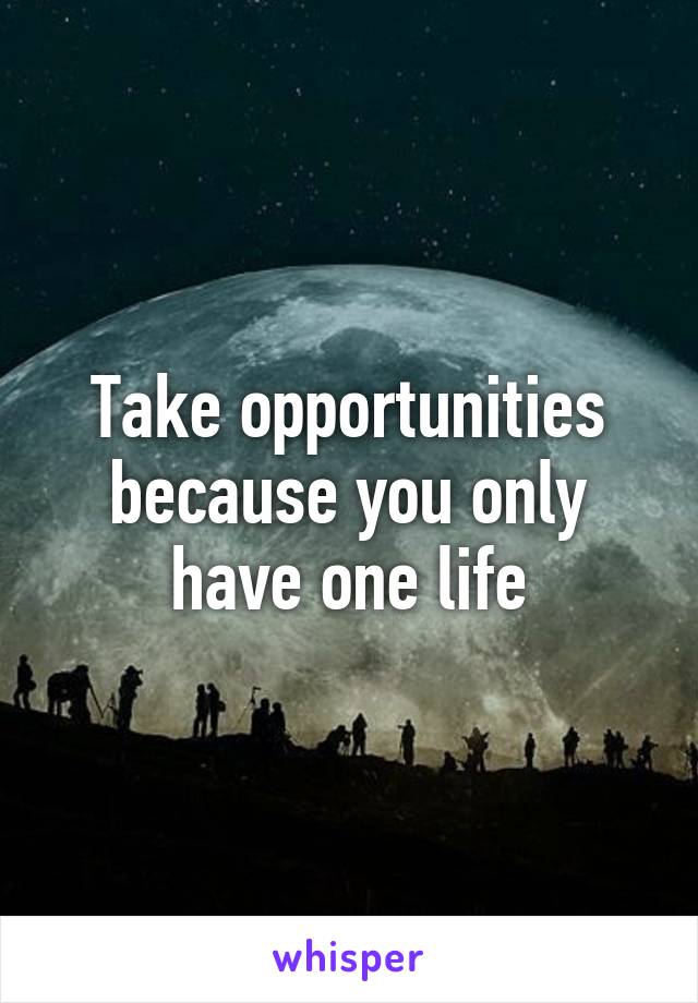 Take opportunities because you only have one life