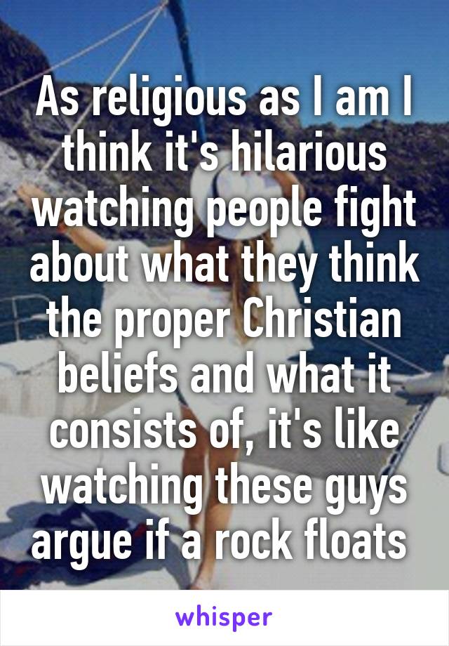 As religious as I am I think it's hilarious watching people fight about what they think the proper Christian beliefs and what it consists of, it's like watching these guys argue if a rock floats 