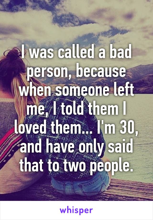 I was called a bad person, because when someone left me, I told them I loved them... I'm 30, and have only said that to two people.