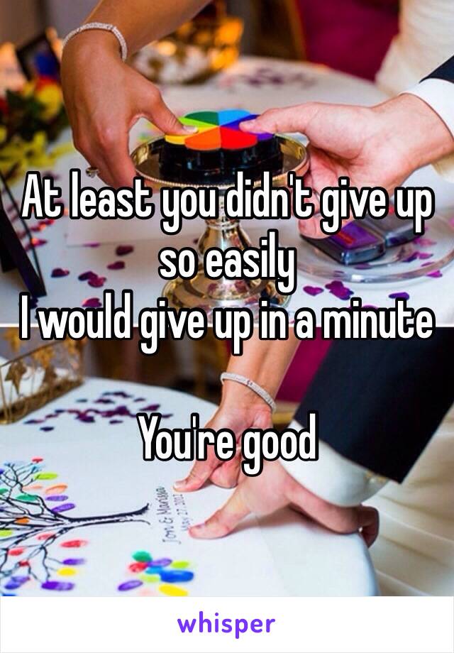 At least you didn't give up so easily 
I would give up in a minute 

You're good 