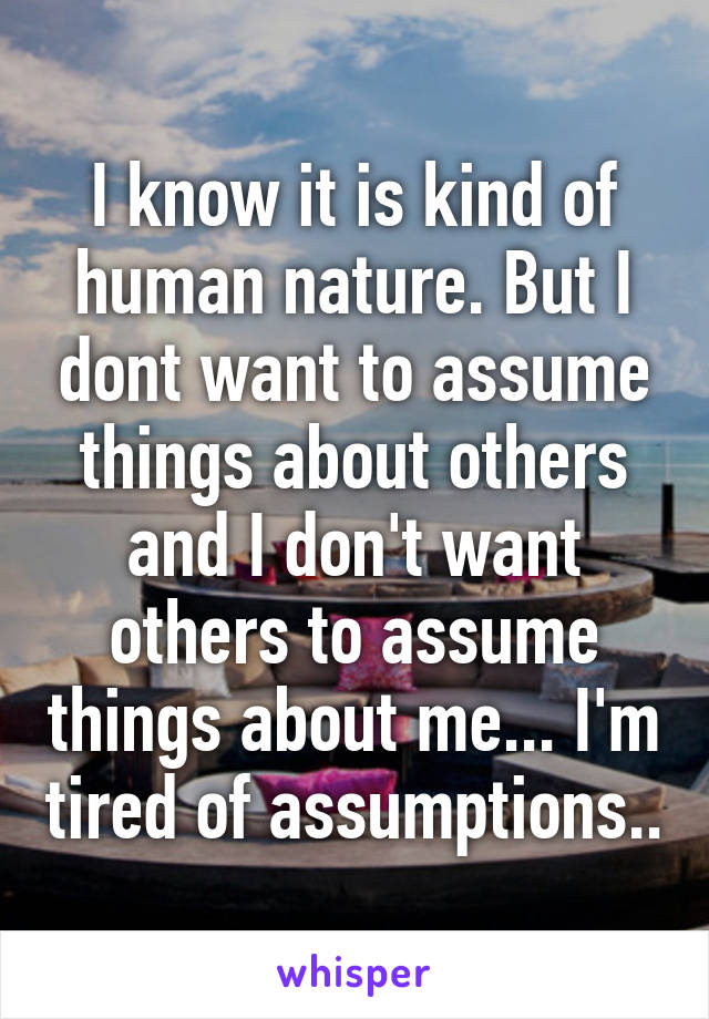 I know it is kind of human nature. But I dont want to assume things about others and I don't want others to assume things about me... I'm tired of assumptions..