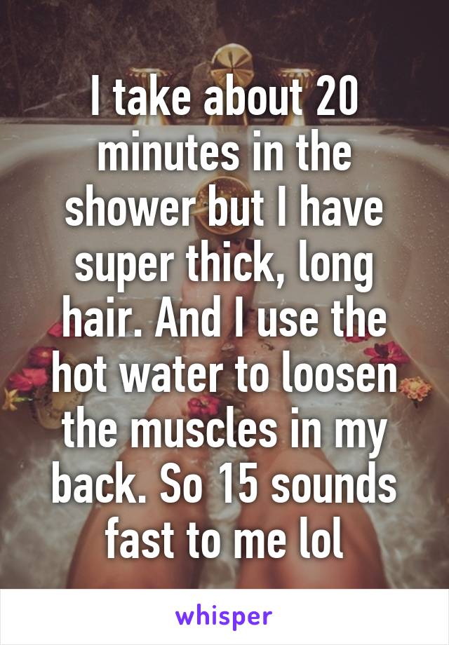 I take about 20 minutes in the shower but I have super thick, long hair. And I use the hot water to loosen the muscles in my back. So 15 sounds fast to me lol