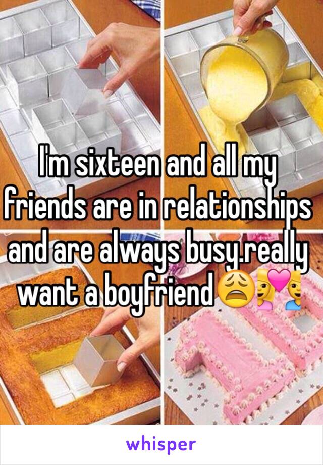 I'm sixteen and all my friends are in relationships and are always busy.really want a boyfriend😩💑