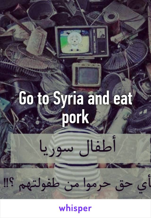 Go to Syria and eat pork