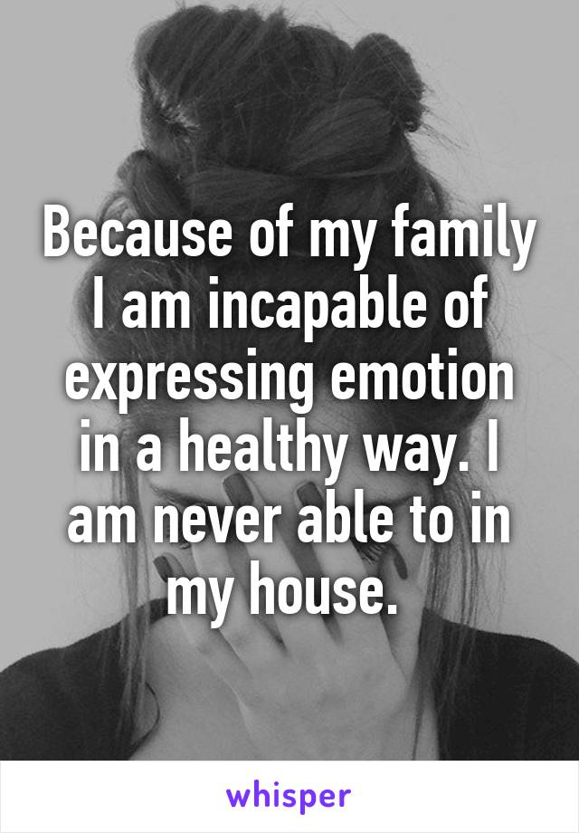 Because of my family I am incapable of expressing emotion in a healthy way. I am never able to in my house. 