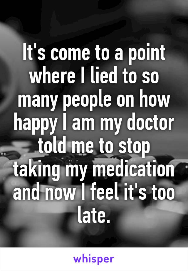 It's come to a point where I lied to so many people on how happy I am my doctor told me to stop taking my medication and now I feel it's too late.