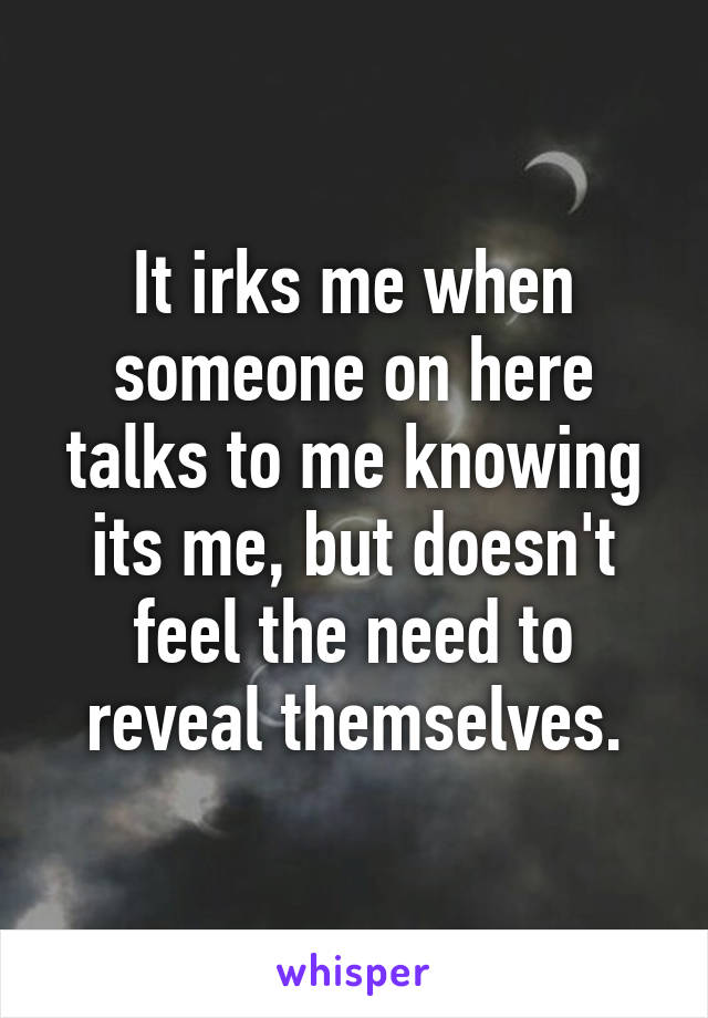 It irks me when someone on here talks to me knowing its me, but doesn't feel the need to reveal themselves.