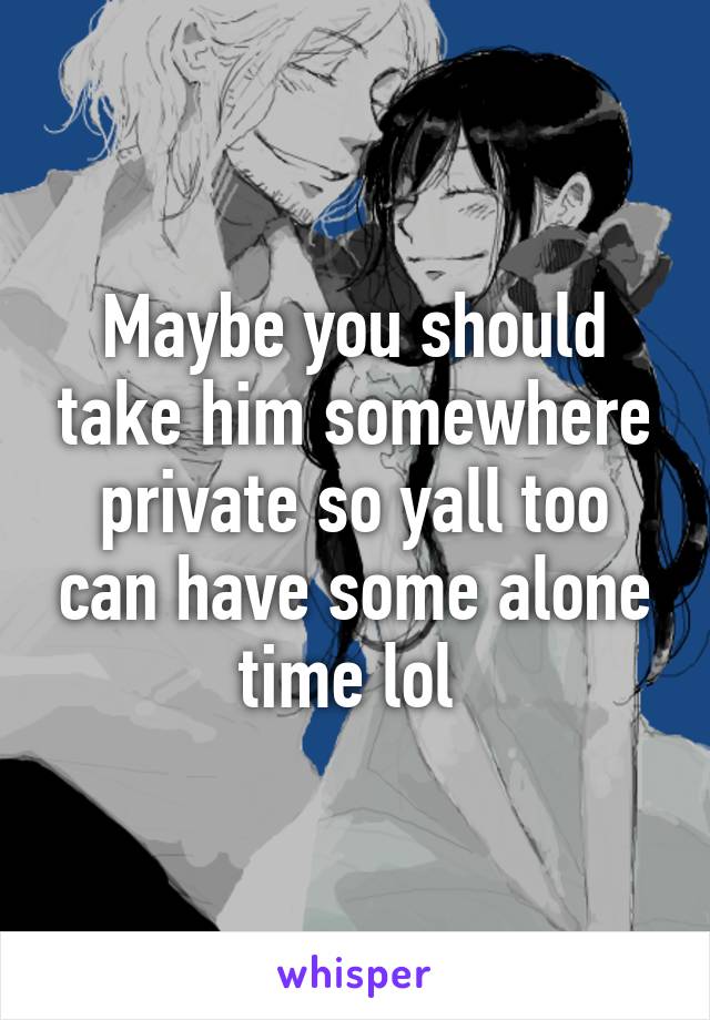 Maybe you should take him somewhere private so yall too can have some alone time lol 