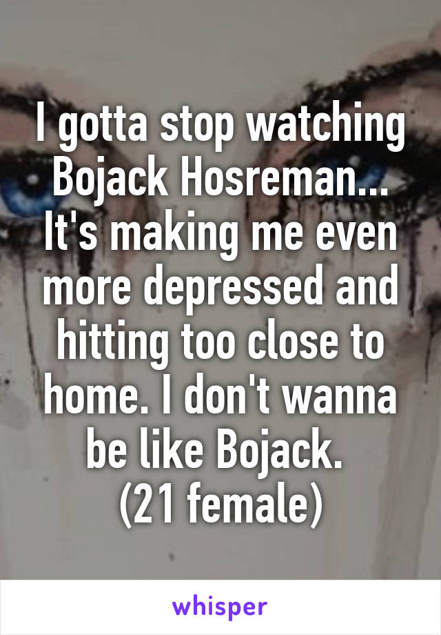 I gotta stop watching Bojack Hosreman... It's making me even more depressed and hitting too close to home. I don't wanna be like Bojack. 
(21 female)