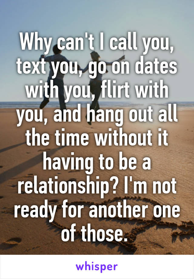 Why can't I call you, text you, go on dates with you, flirt with you, and hang out all the time without it having to be a relationship? I'm not ready for another one of those. 