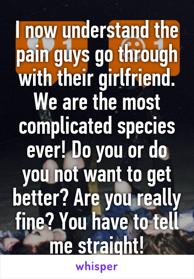 I now understand the pain guys go through with their girlfriend. We are the most complicated species ever! Do you or do you not want to get better? Are you really fine? You have to tell me straight!