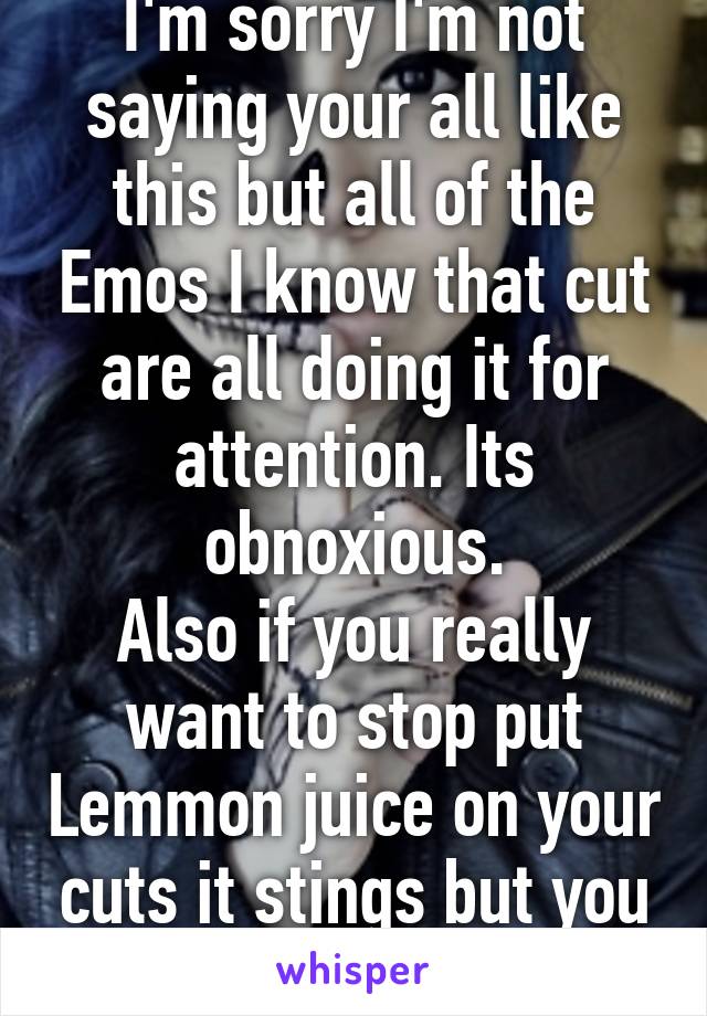 I'm sorry I'm not saying your all like this but all of the Emos I know that cut are all doing it for attention. Its obnoxious.
Also if you really want to stop put Lemmon juice on your cuts it stings but you stop