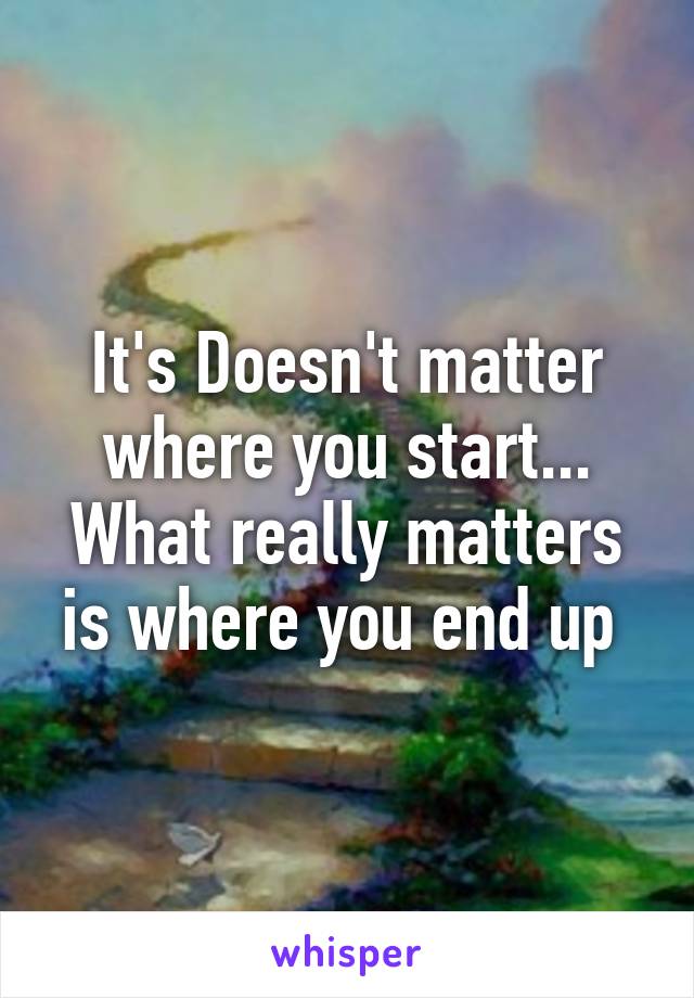 It's Doesn't matter where you start... What really matters is where you end up 