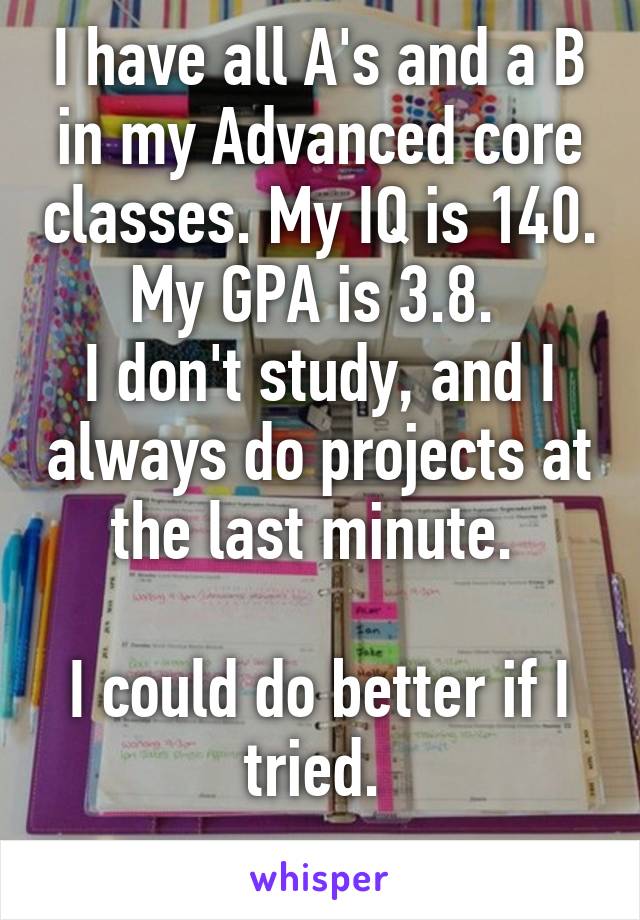 I have all A's and a B in my Advanced core classes. My IQ is 140. My GPA is 3.8. 
I don't study, and I always do projects at the last minute. 

I could do better if I tried. 
