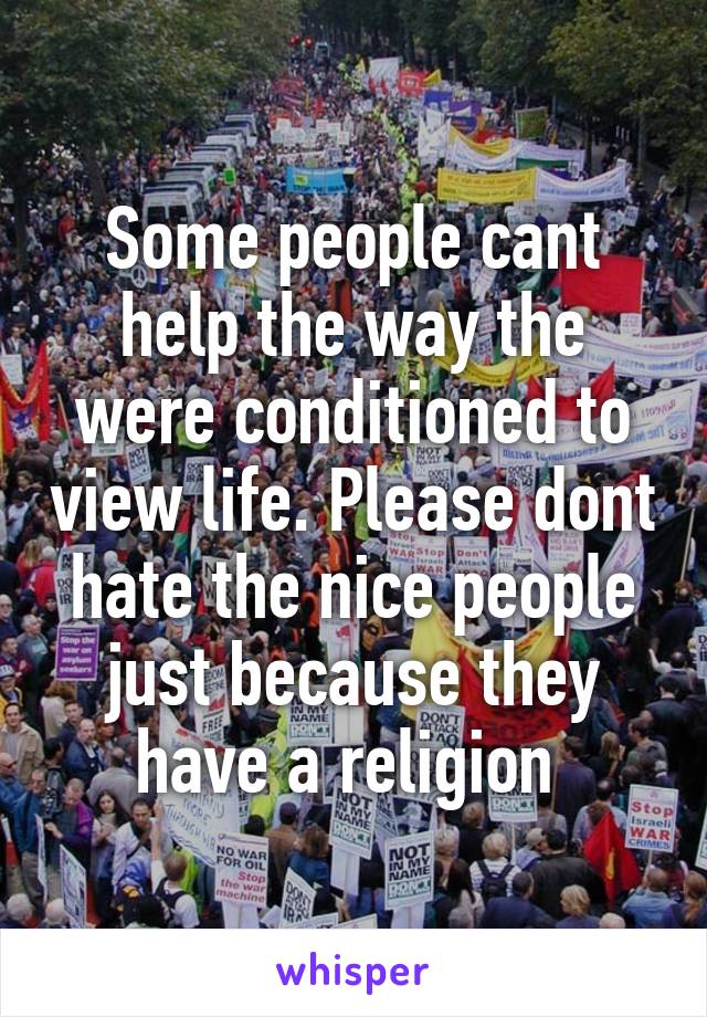 Some people cant help the way the were conditioned to view life. Please dont hate the nice people just because they have a religion 