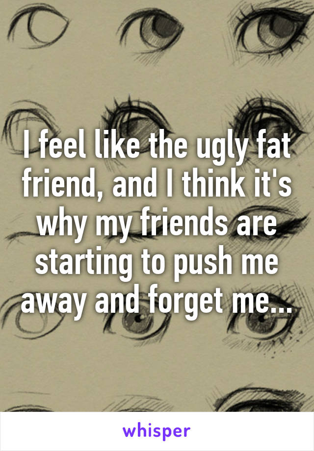 I feel like the ugly fat friend, and I think it's why my friends are starting to push me away and forget me...