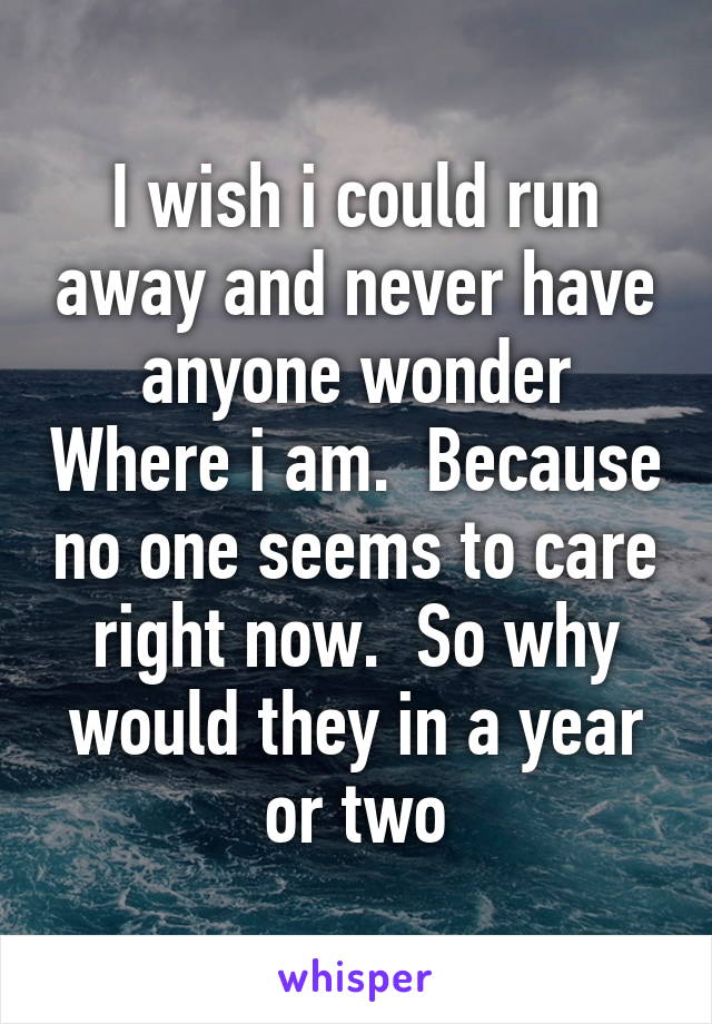 I wish i could run away and never have anyone wonder Where i am.  Because no one seems to care right now.  So why would they in a year or two