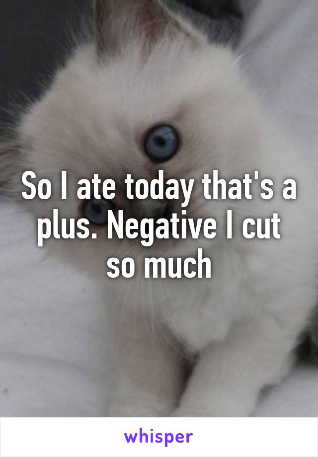 So I ate today that's a plus. Negative I cut so much