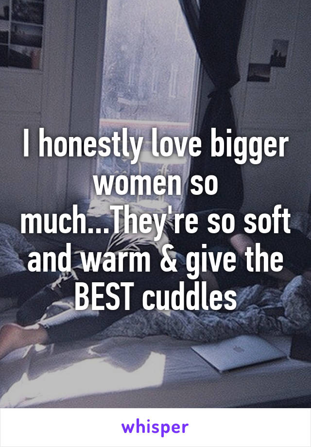 I honestly love bigger women so much...They're so soft and warm & give the BEST cuddles