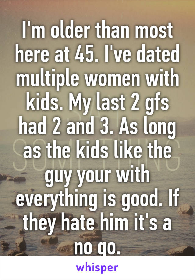 I'm older than most here at 45. I've dated multiple women with kids. My last 2 gfs had 2 and 3. As long as the kids like the guy your with everything is good. If they hate him it's a no go.