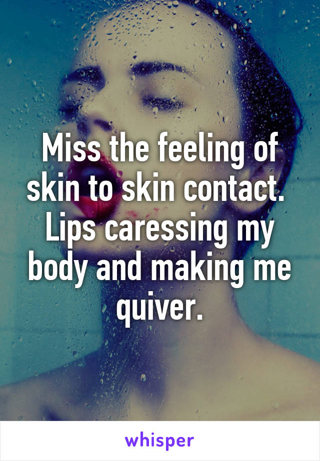 Miss the feeling of skin to skin contact.  Lips caressing my body and making me quiver.