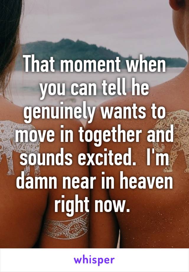 That moment when you can tell he genuinely wants to move in together and sounds excited.  I'm damn near in heaven right now. 