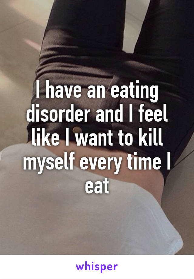 I have an eating disorder and I feel like I want to kill myself every time I eat