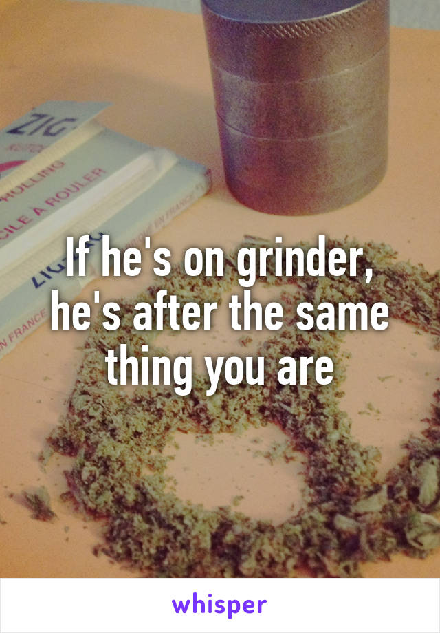 If he's on grinder, he's after the same thing you are