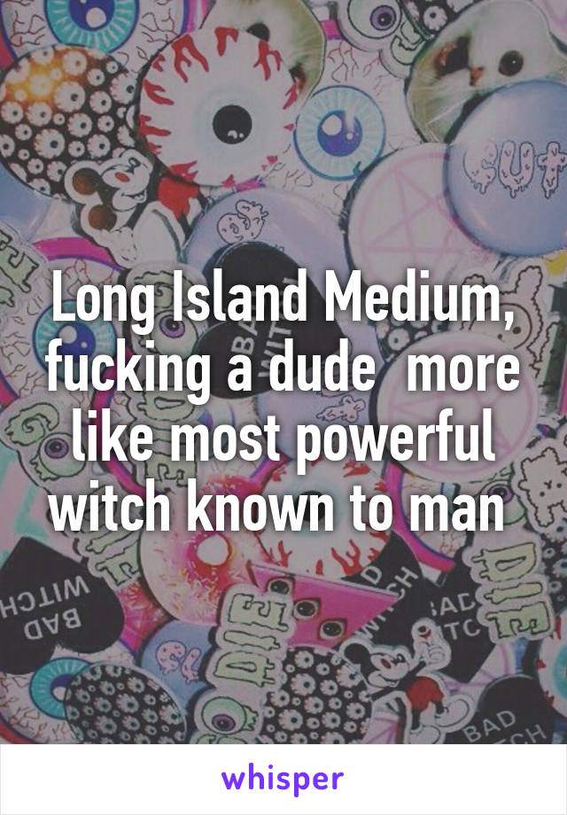 Long Island Medium, fucking a dude  more like most powerful witch known to man 