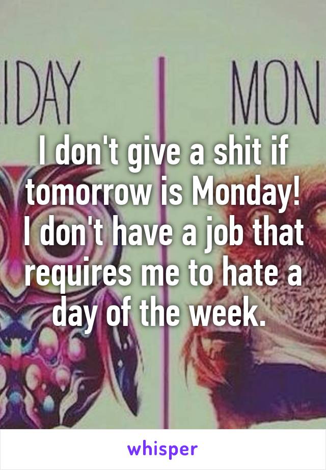 I don't give a shit if tomorrow is Monday! I don't have a job that requires me to hate a day of the week. 