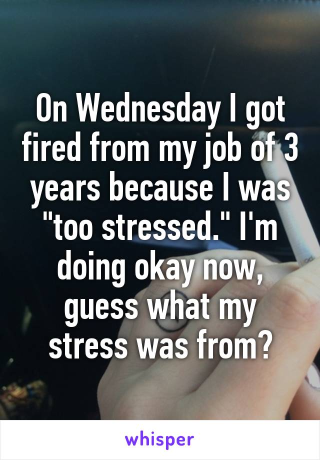 On Wednesday I got fired from my job of 3 years because I was "too stressed." I'm doing okay now, guess what my stress was from?