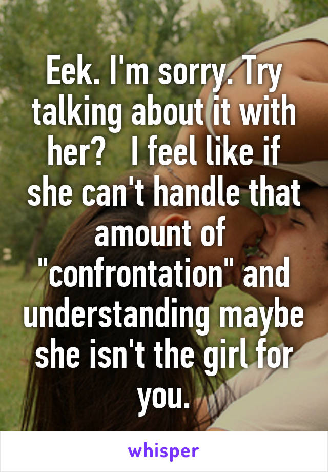 Eek. I'm sorry. Try talking about it with her?   I feel like if she can't handle that amount of  "confrontation" and understanding maybe she isn't the girl for you.