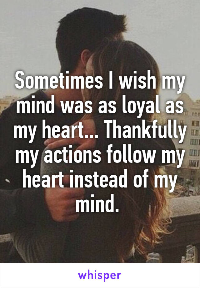 Sometimes I wish my mind was as loyal as my heart... Thankfully my actions follow my heart instead of my mind. 