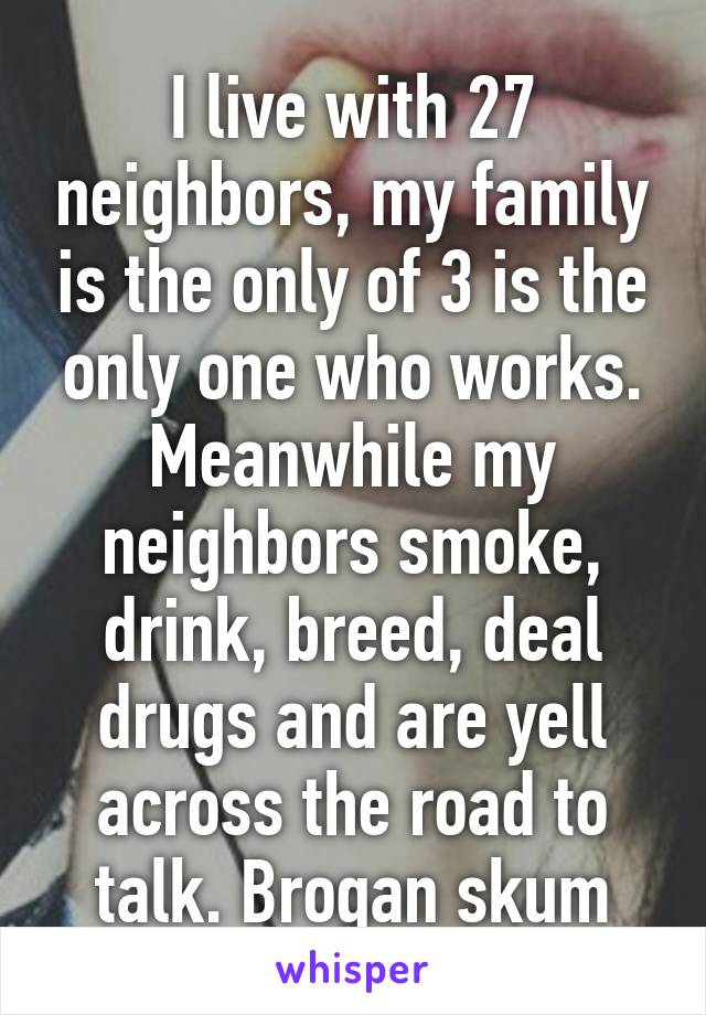 I live with 27 neighbors, my family is the only of 3 is the only one who works.
Meanwhile my neighbors smoke, drink, breed, deal drugs and are yell across the road to talk. Brogan skum