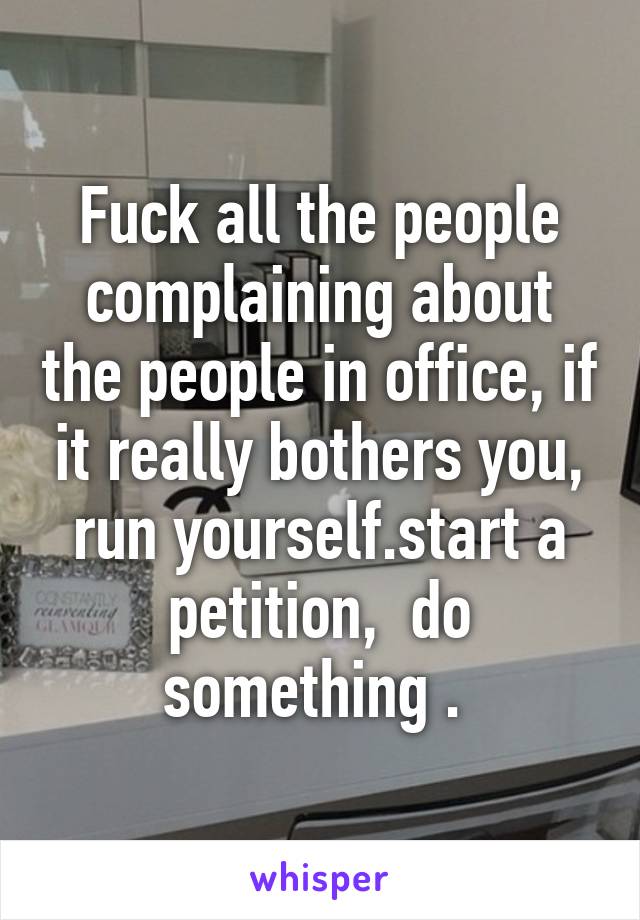 Fuck all the people complaining about the people in office, if it really bothers you, run yourself.start a petition,  do something . 