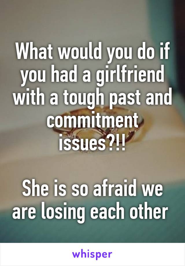 What would you do if you had a girlfriend with a tough past and commitment issues?!!

She is so afraid we are losing each other 