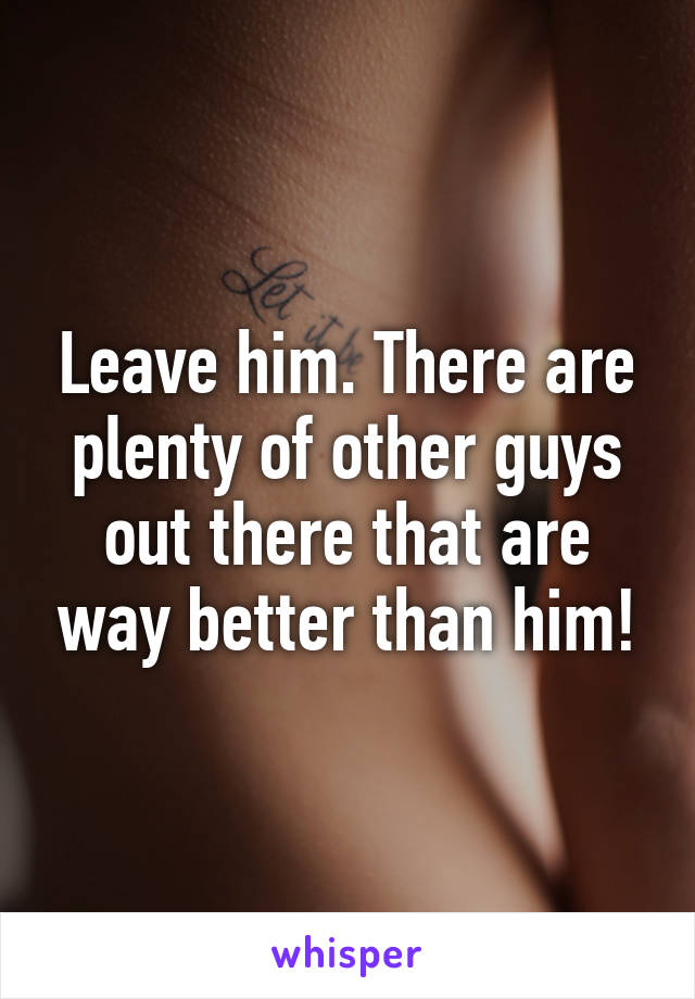 Leave him. There are plenty of other guys out there that are way better than him!