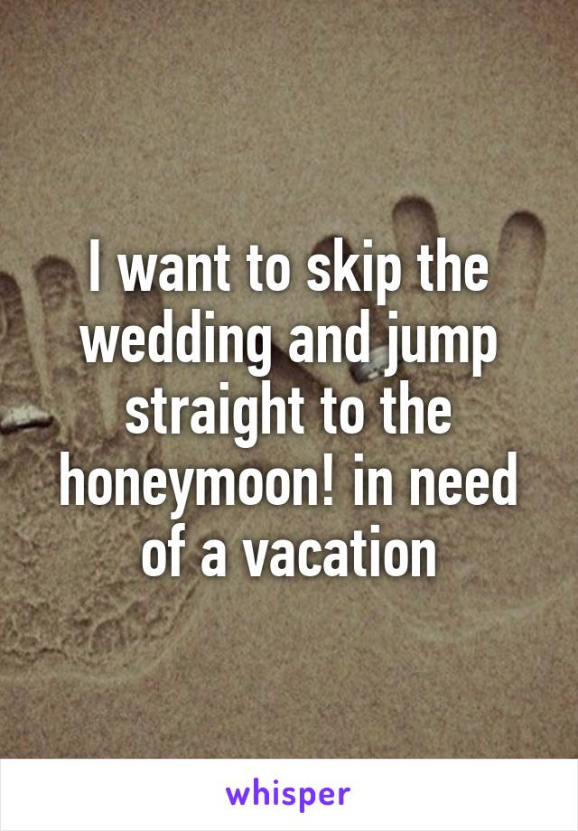 I want to skip the wedding and jump straight to the honeymoon! in need of a vacation