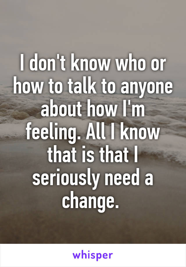 I don't know who or how to talk to anyone about how I'm feeling. All I know that is that I seriously need a change. 