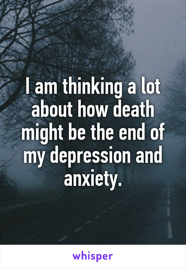 I am thinking a lot about how death might be the end of my depression and anxiety.