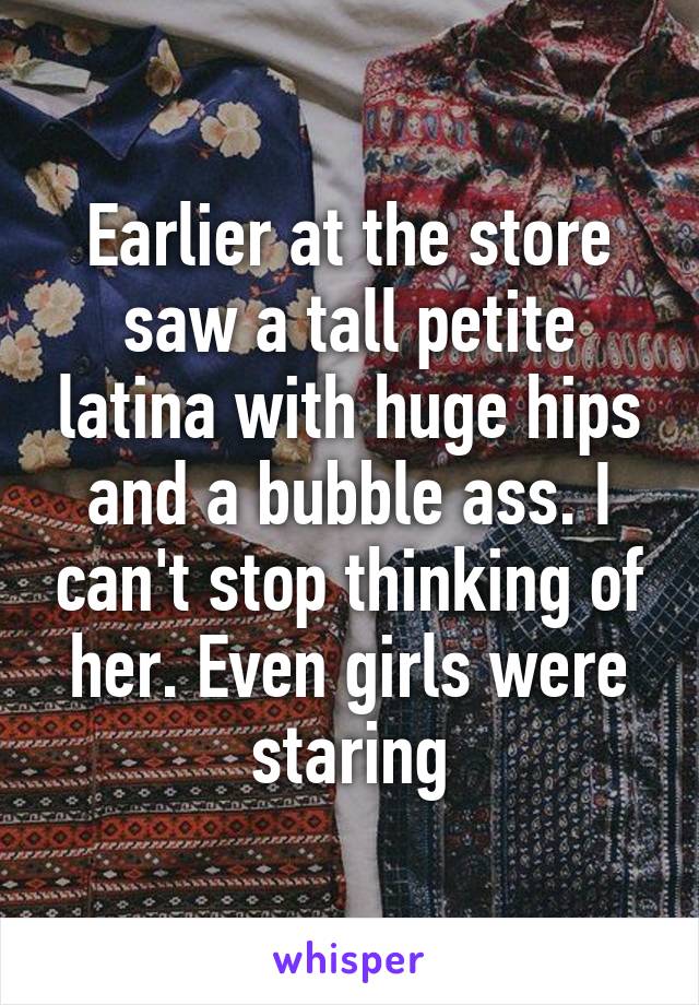 Earlier at the store saw a tall petite latina with huge hips and a bubble ass. I can't stop thinking of her. Even girls were staring