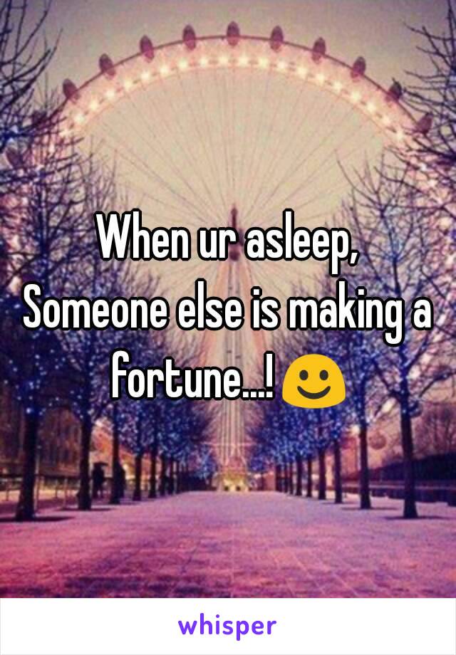 When ur asleep,
Someone else is making a fortune...!☺