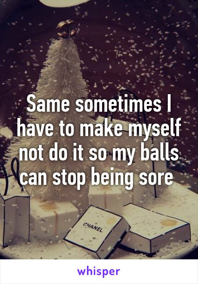 Same sometimes I have to make myself not do it so my balls can stop being sore 