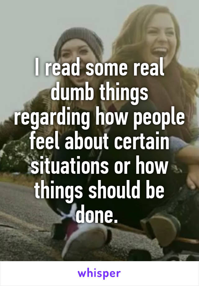 I read some real dumb things regarding how people feel about certain situations or how things should be done. 