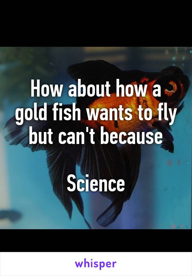 How about how a gold fish wants to fly but can't because

Science