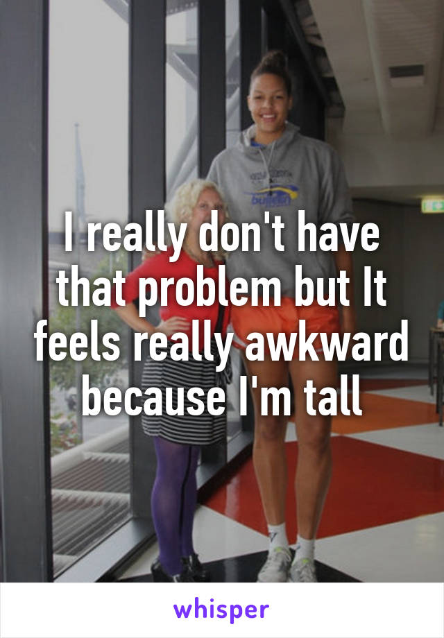 I really don't have that problem but It feels really awkward because I'm tall