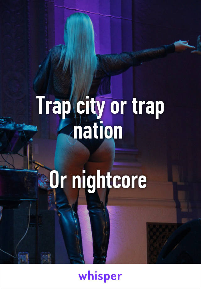 Trap city or trap nation 

Or nightcore 