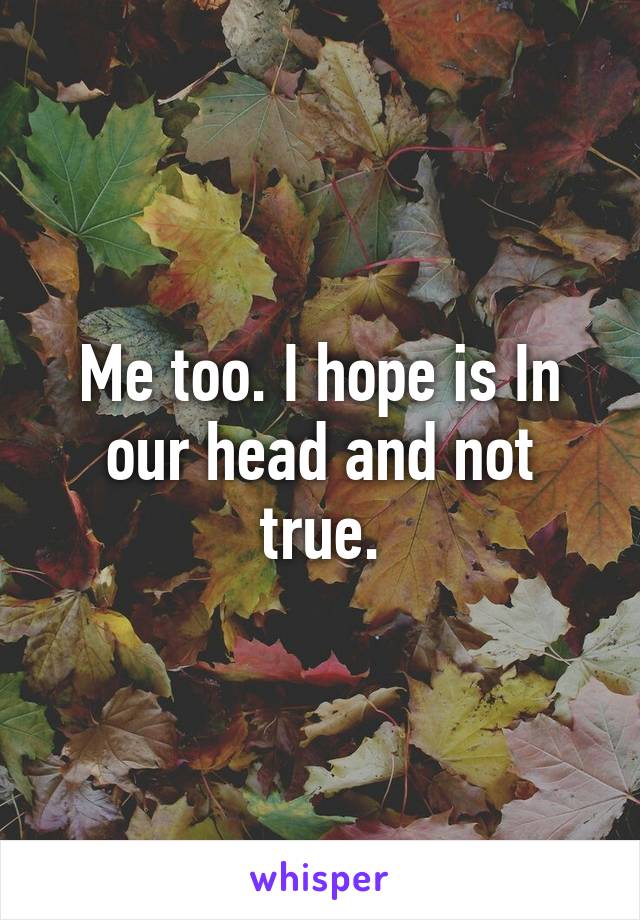 Me too. I hope is In our head and not true.